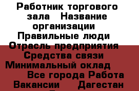 Работник торгового зала › Название организации ­ Правильные люди › Отрасль предприятия ­ Средства связи › Минимальный оклад ­ 26 000 - Все города Работа » Вакансии   . Дагестан респ.,Дагестанские Огни г.